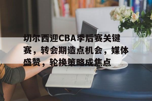九游游戏旧版本-切尔西迎CBA季后赛关键赛，转会期造点机会，媒体盛赞，轮换策略成焦点(切尔西转会消息)