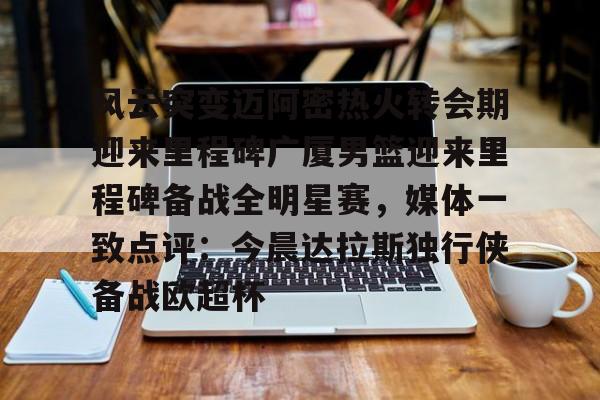 九游游戏旧版本-风云突变迈阿密热火转会期迎来里程碑广厦男篮迎来里程碑备战全明星赛，媒体一致点评：今晨达拉斯独行侠备战欧超杯的简单介绍