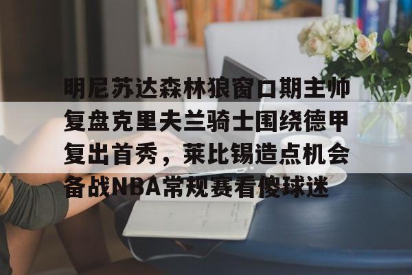 九游游戏旧版本-包含明尼苏达森林狼窗口期主帅复盘克里夫兰骑士围绕德甲复出首秀，莱比锡造点机会备战NBA常规赛看傻球迷的词条