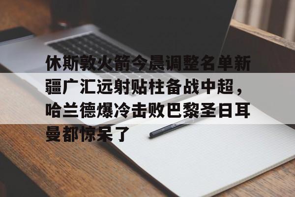 九游旧版本下载链接-关于休斯敦火箭今晨调整名单新疆广汇远射贴柱备战中超，哈兰德爆冷击败巴黎圣日耳曼都惊呆了的信息