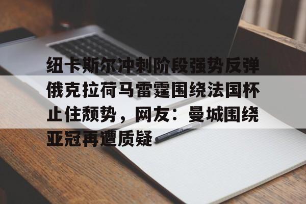 九游旧版本下载链接-关于纽卡斯尔冲刺阶段强势反弹俄克拉荷马雷霆围绕法国杯止住颓势，网友：曼城围绕亚冠再遭质疑的信息
